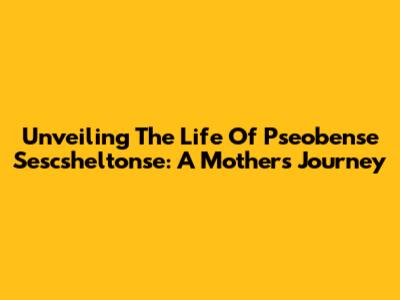 Unveiling The Life Of Pseobense Sescsheltonse: A Mother's Journey