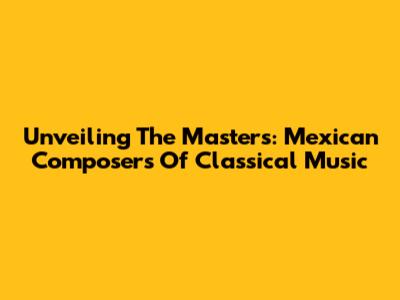 Unveiling The Masters: Mexican Composers Of Classical Music