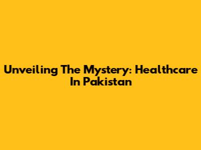 Unveiling The Mystery: Healthcare In Pakistan