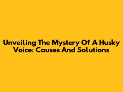 Unveiling The Mystery Of A Husky Voice: Causes And Solutions