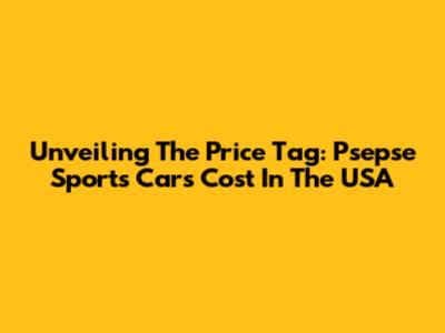 Unveiling The Price Tag: Psepse Sports Cars Cost In The USA