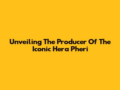 Unveiling The Producer Of The Iconic Hera Pheri