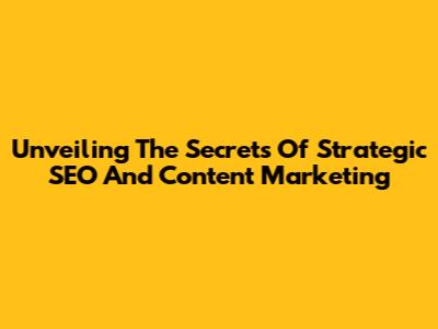 Unveiling The Secrets Of Strategic SEO And Content Marketing
