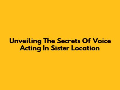 Unveiling The Secrets Of Voice Acting In Sister Location