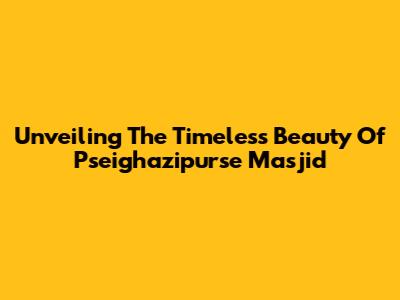 Unveiling The Timeless Beauty Of Pseighazipurse Masjid