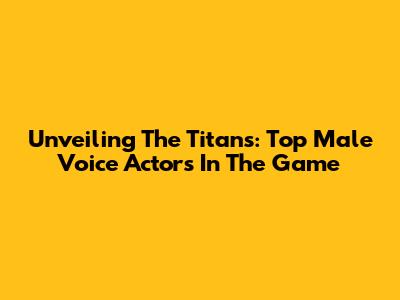 Unveiling The Titans: Top Male Voice Actors In The Game