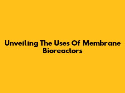 Unveiling The Uses Of Membrane Bioreactors