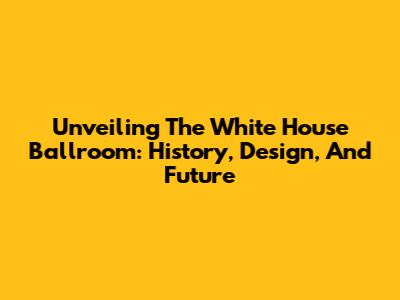 Unveiling The White House Ballroom: History, Design, And Future