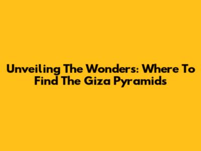Unveiling The Wonders: Where To Find The Giza Pyramids
