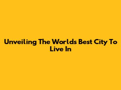 Unveiling The World's Best City To Live In