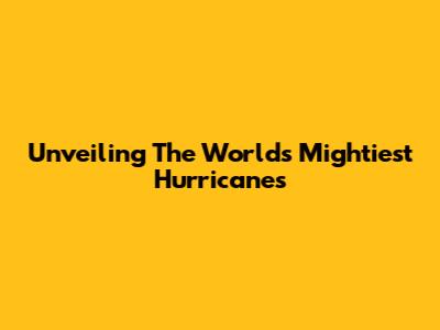 Unveiling The World's Mightiest Hurricanes