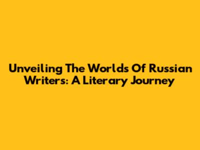 Unveiling The Worlds Of Russian Writers: A Literary Journey