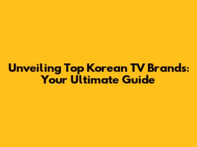 Unveiling Top Korean TV Brands: Your Ultimate Guide