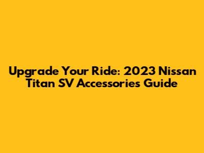 Upgrade Your Ride: 2023 Nissan Titan SV Accessories Guide