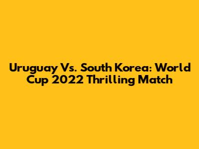 Uruguay Vs. South Korea: World Cup 2022 Thrilling Match