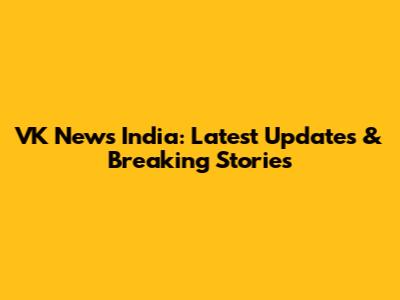 VK News India: Latest Updates & Breaking Stories