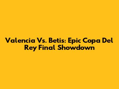 Valencia Vs. Betis: Epic Copa Del Rey Final Showdown