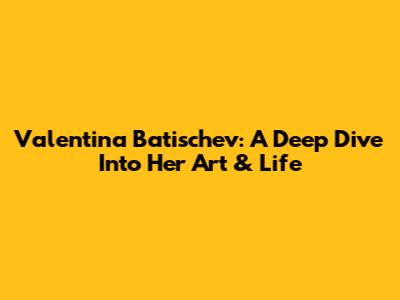 Valentina Batischev: A Deep Dive Into Her Art & Life