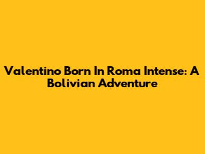 Valentino Born In Roma Intense: A Bolivian Adventure