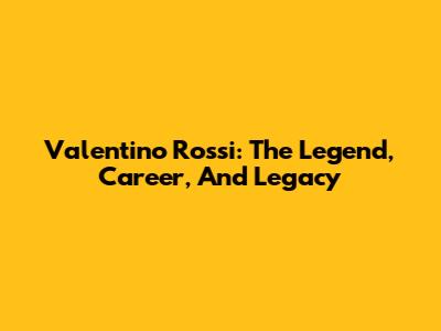 Valentino Rossi: The Legend, Career, And Legacy