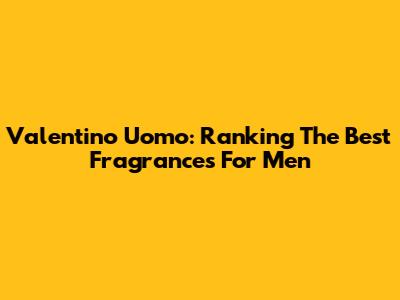 Valentino Uomo: Ranking The Best Fragrances For Men
