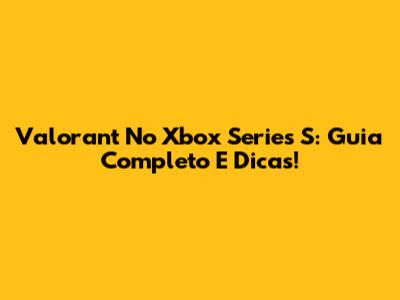 Valorant No Xbox Series S: Guia Completo E Dicas!