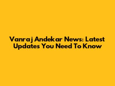 Vanraj Andekar News: Latest Updates You Need To Know