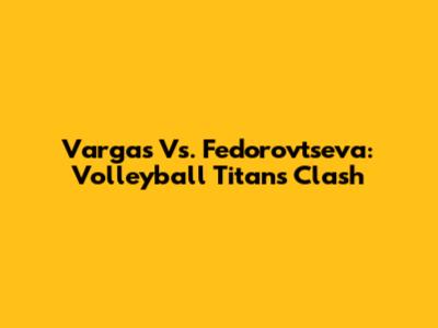 Vargas Vs. Fedorovtseva: Volleyball Titans Clash