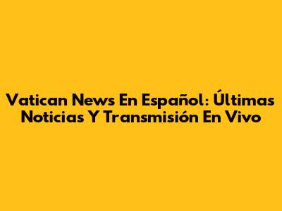 Vatican News En Español: Últimas Noticias Y Transmisión En Vivo