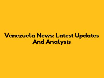 Venezuela News: Latest Updates And Analysis