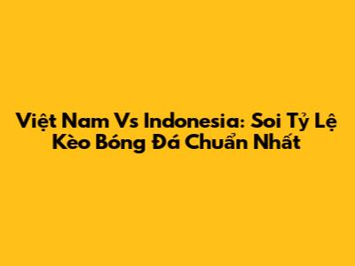 Việt Nam Vs Indonesia: Soi Tỷ Lệ Kèo Bóng Đá Chuẩn Nhất