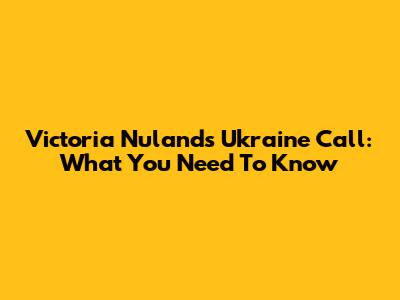 Victoria Nuland's Ukraine Call: What You Need To Know