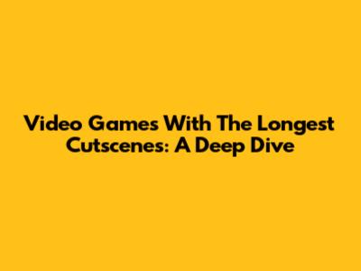 Video Games With The Longest Cutscenes: A Deep Dive