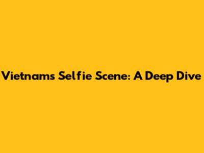 Vietnam's Selfie Scene: A Deep Dive