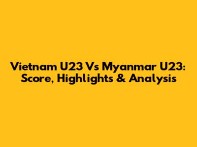 Vietnam U23 Vs Myanmar U23: Score, Highlights & Analysis