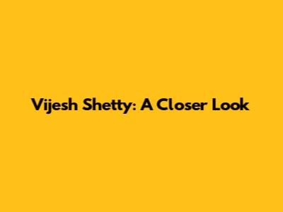 Vijesh Shetty: A Closer Look
