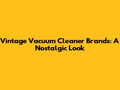 Vintage Vacuum Cleaner Brands: A Nostalgic Look