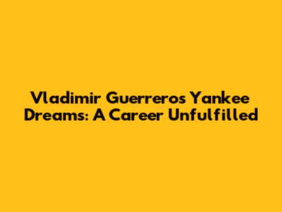 Vladimir Guerrero's Yankee Dreams: A Career Unfulfilled