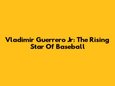 Vladimir Guerrero Jr: The Rising Star Of Baseball