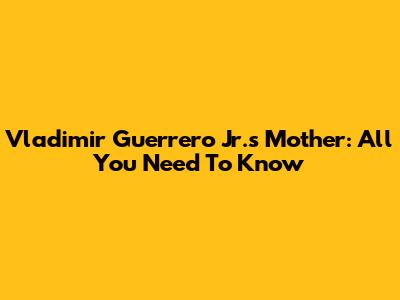 Vladimir Guerrero Jr.'s Mother: All You Need To Know