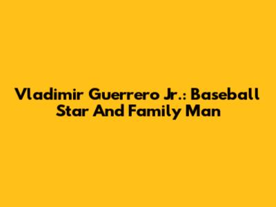 Vladimir Guerrero Jr.: Baseball Star And Family Man