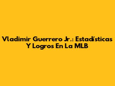 Vladimir Guerrero Jr.: Estadísticas Y Logros En La MLB