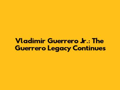 Vladimir Guerrero Jr.: The Guerrero Legacy Continues