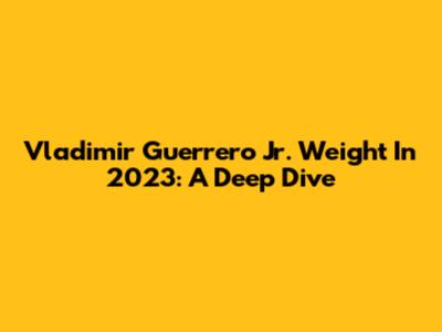 Vladimir Guerrero Jr. Weight In 2023: A Deep Dive