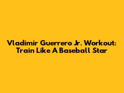 Vladimir Guerrero Jr. Workout: Train Like A Baseball Star