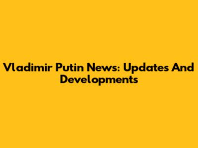 Vladimir Putin News: Updates And Developments