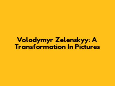 Volodymyr Zelenskyy: A Transformation In Pictures