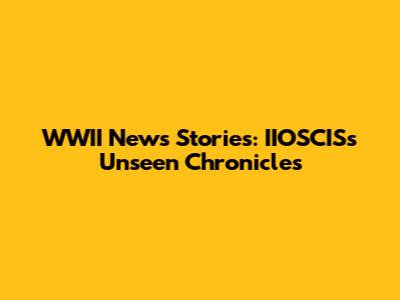 WWII News Stories: IIOSCIS's Unseen Chronicles