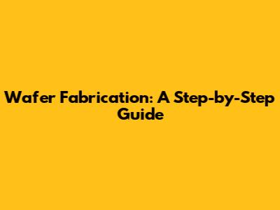 Wafer Fabrication: A Step-by-Step Guide