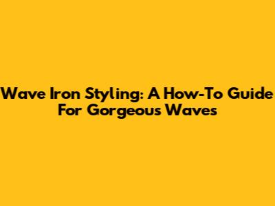 Wave Iron Styling: A How-To Guide For Gorgeous Waves